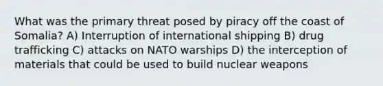 What was the primary threat posed by piracy off the coast of Somalia? A) Interruption of international shipping B) drug trafficking C) attacks on NATO warships D) the interception of materials that could be used to build nuclear weapons