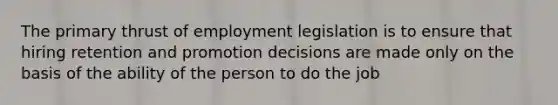 The primary thrust of employment legislation is to ensure that hiring retention and promotion decisions are made only on the basis of the ability of the person to do the job