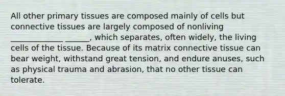 All other primary tissues are composed mainly of cells but connective tissues are largely composed of nonliving _____________ ______, which separates, often widely, the living cells of the tissue. Because of its matrix connective tissue can bear weight, withstand great tension, and endure anuses, such as physical trauma and abrasion, that no other tissue can tolerate.