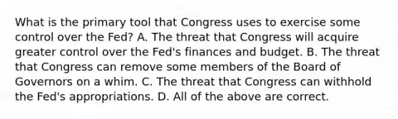 What is the primary tool that Congress uses to exercise some control over the​ Fed? A. The threat that Congress will acquire greater control over the​ Fed's finances and budget. B. The threat that Congress can remove some members of the Board of Governors on a whim. C. The threat that Congress can withhold the​ Fed's appropriations. D. All of the above are correct.