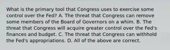 What is the primary tool that Congress uses to exercise some control over the​ Fed? A. The threat that Congress can remove some members of the Board of Governors on a whim. B. The threat that Congress will acquire greater control over the​ Fed's finances and budget. C. The threat that Congress can withhold the​ Fed's appropriations. D. All of the above are correct.