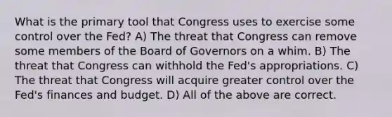 What is the primary tool that Congress uses to exercise some control over the​ Fed? A) The threat that Congress can remove some members of the Board of Governors on a whim. B) The threat that Congress can withhold the​ Fed's appropriations. C) The threat that Congress will acquire greater control over the​ Fed's finances and budget. D) All of the above are correct.