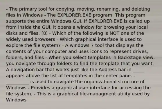 - The primary tool for copying, moving, renaming, and deleting files in Windows - The EXPLORER.EXE program. This program supports the entire Windows GUI. If EXPLORER.EXE is called up from inside the GUI, it opens a window for browsing your local disks and files. (8) - Which of the following is NOT one of the widely used browsers - Which graphical interface is used to explore the file system? - A windows 7 tool that displays the contents of your computer and uses icons to represent drives, folders, and files - When you select templates in Backstage view, you navigate through folders to find the template that you want. A navigation bar that works just like the Address bar in _____ appears above the list of templates in the center pane. - __________ is used to navigate the organizational structure of Windows - Provides a graphical user interface for accessing the file system. - This is a graphical file-managment utility used by Windows