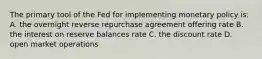 The primary tool of the Fed for implementing monetary policy is: A. the overnight reverse repurchase agreement offering rate B. the interest on reserve balances rate C. the discount rate D. open market operations