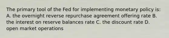 The primary tool of the Fed for implementing <a href='https://www.questionai.com/knowledge/kEE0G7Llsx-monetary-policy' class='anchor-knowledge'>monetary policy</a> is: A. the overnight reverse repurchase agreement offering rate B. the interest on reserve balances rate C. the discount rate D. open market operations