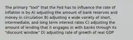 The primary "tool" that the Fed has to influence the rate of inflation is by A) adjusting the amount of bank reserves and money in circulation B) adjusting a wide variety of short, intermediate, and long term interest rates C) adjusting the amount of lending that it engages in with banks through its "discount window" D) adjusting rate of growth of real GDP