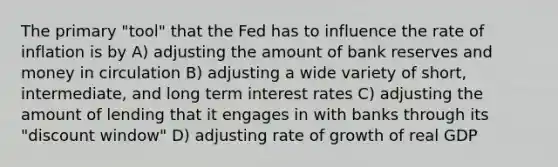 The primary "tool" that the Fed has to influence the rate of inflation is by A) adjusting the amount of bank reserves and money in circulation B) adjusting a wide variety of short, intermediate, and long term interest rates C) adjusting the amount of lending that it engages in with banks through its "discount window" D) adjusting rate of growth of real GDP