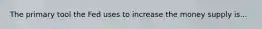 The primary tool the Fed uses to increase the money supply is...