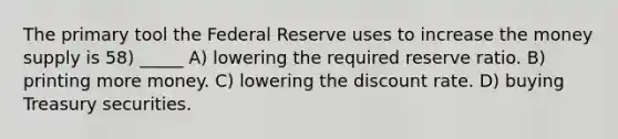 The primary tool the Federal Reserve uses to increase the money supply is 58) _____ A) lowering the required reserve ratio. B) printing more money. C) lowering the discount rate. D) buying Treasury securities.