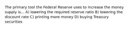 The primary tool the Federal Reserve uses to increase the money supply is... A) lowering the required reserve ratio B) lowering the discount rate C) printing more money D) buying Treasury securities