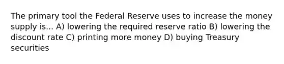 The primary tool the Federal Reserve uses to increase the money supply is... A) lowering the required reserve ratio B) lowering the discount rate C) printing more money D) buying Treasury securities