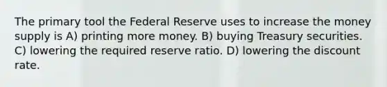 The primary tool the Federal Reserve uses to increase the money supply is A) printing more money. B) buying Treasury securities. C) lowering the required reserve ratio. D) lowering the discount rate.