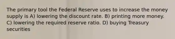 The primary tool the Federal Reserve uses to increase the money supply is A) lowering the discount rate. B) printing more money. C) lowering the required reserve ratio. D) buying Treasury securities