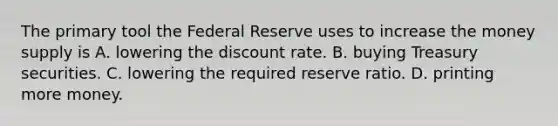 The primary tool the Federal Reserve uses to increase the money supply is A. lowering the discount rate. B. buying Treasury securities. C. lowering the required reserve ratio. D. printing more money.