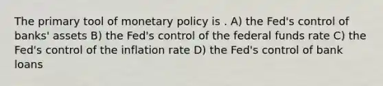 The primary tool of monetary policy is . A) the Fed's control of banks' assets B) the Fed's control of the federal funds rate C) the Fed's control of the inflation rate D) the Fed's control of bank loans