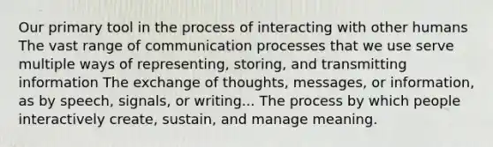 Our primary tool in the process of interacting with other humans The vast range of communication processes that we use serve multiple ways of representing, storing, and transmitting information The exchange of thoughts, messages, or information, as by speech, signals, or writing... The process by which people interactively create, sustain, and manage meaning.