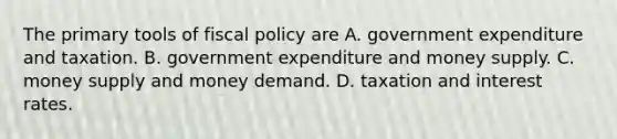 The primary tools of <a href='https://www.questionai.com/knowledge/kPTgdbKdvz-fiscal-policy' class='anchor-knowledge'>fiscal policy</a> are A. government expenditure and taxation. B. government expenditure and money supply. C. money supply and money demand. D. taxation and interest rates.