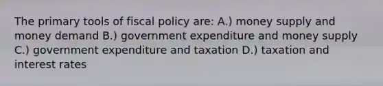 The primary tools of <a href='https://www.questionai.com/knowledge/kPTgdbKdvz-fiscal-policy' class='anchor-knowledge'>fiscal policy</a> are: A.) money supply and money demand B.) government expenditure and money supply C.) government expenditure and taxation D.) taxation and interest rates