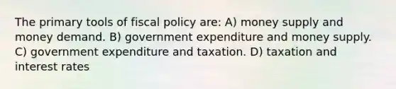 The primary tools of fiscal policy are: A) money supply and money demand. B) government expenditure and money supply. C) government expenditure and taxation. D) taxation and interest rates