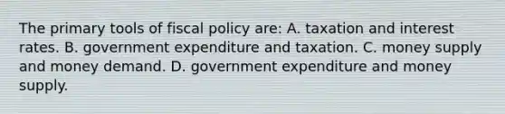 The primary tools of <a href='https://www.questionai.com/knowledge/kPTgdbKdvz-fiscal-policy' class='anchor-knowledge'>fiscal policy</a> are: A. taxation and interest rates. B. government expenditure and taxation. C. money supply and money demand. D. government expenditure and money supply.