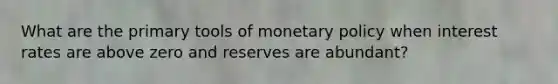 What are the primary tools of monetary policy when interest rates are above zero and reserves are abundant?