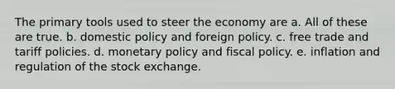 The primary tools used to steer the economy are a. All of these are true. b. domestic policy and foreign policy. c. free trade and tariff policies. d. monetary policy and fiscal policy. e. inflation and regulation of the stock exchange.