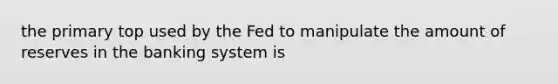 the primary top used by the Fed to manipulate the amount of reserves in the banking system is