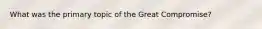 What was the primary topic of the Great Compromise?