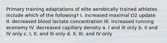 Primary training adaptations of elite aerobically trained athletes include which of the following? I. increased maximal O2 update II. decreased blood lactate concentration III. increased running economy IV. decreased capillary density a. I and III only b. II and IV only c. I, II, and III only d. II, III, and IV only