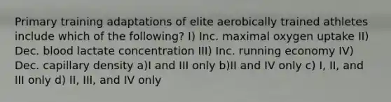 Primary training adaptations of elite aerobically trained athletes include which of the following? I) Inc. maximal oxygen uptake II) Dec. blood lactate concentration III) Inc. running economy IV) Dec. capillary density a)I and III only b)II and IV only c) I, II, and III only d) II, III, and IV only