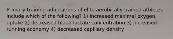 Primary training adaptations of elite aerobically trained athletes include which of the following? 1) increased maximal oxygen uptake 2) decreased blood lactate concentration 3) increased running economy 4) decreased capillary density