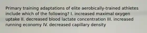 Primary training adaptations of elite aerobically-trained athletes include which of the following? I. increased maximal oxygen uptake II. decreased blood lactate concentration III. increased running economy IV. decreased capillary density