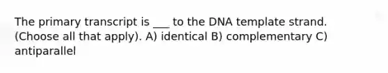 The primary transcript is ___ to the DNA template strand. (Choose all that apply). A) identical B) complementary C) antiparallel