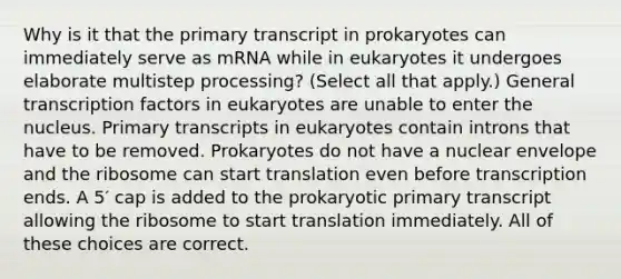 Why is it that the primary transcript in prokaryotes can immediately serve as mRNA while in eukaryotes it undergoes elaborate multistep processing? (Select all that apply.) General transcription factors in eukaryotes are unable to enter the nucleus. Primary transcripts in eukaryotes contain introns that have to be removed. Prokaryotes do not have a nuclear envelope and the ribosome can start translation even before transcription ends. A 5′ cap is added to the prokaryotic primary transcript allowing the ribosome to start translation immediately. All of these choices are correct.