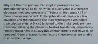 Why is it that the primary transcript in prokaryotes can immediately serve as mRNA while in eukaryotes it undergoes elaborate multistep processing? (Select all that apply.) All of these choices are correct. Prokaryotes do not have a nuclear envelope and the ribosome can start translation even before transcription ends. A 5′ cap is added to the prokaryotic primary transcript allowing the ribosome to start translation immediately. Primary transcripts in eukaryotes contain introns that have to be removed. General transcription factors in eukaryotes are unable to enter the nucleus.