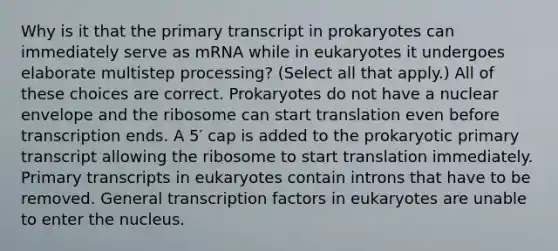 Why is it that the primary transcript in prokaryotes can immediately serve as mRNA while in eukaryotes it undergoes elaborate multistep processing? (Select all that apply.) All of these choices are correct. Prokaryotes do not have a nuclear envelope and the ribosome can start translation even before transcription ends. A 5′ cap is added to the prokaryotic primary transcript allowing the ribosome to start translation immediately. Primary transcripts in eukaryotes contain introns that have to be removed. General transcription factors in eukaryotes are unable to enter the nucleus.