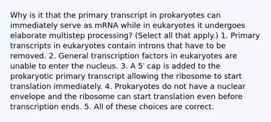 Why is it that the primary transcript in prokaryotes can immediately serve as mRNA while in eukaryotes it undergoes elaborate multistep processing? (Select all that apply.) 1. Primary transcripts in eukaryotes contain introns that have to be removed. 2. General transcription factors in eukaryotes are unable to enter the nucleus. 3. A 5′ cap is added to the prokaryotic primary transcript allowing the ribosome to start translation immediately. 4. Prokaryotes do not have a nuclear envelope and the ribosome can start translation even before transcription ends. 5. All of these choices are correct.