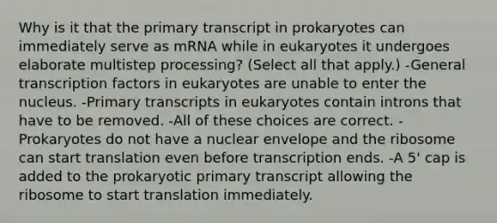 Why is it that the primary transcript in prokaryotes can immediately serve as mRNA while in eukaryotes it undergoes elaborate multistep processing? (Select all that apply.) -General transcription factors in eukaryotes are unable to enter the nucleus. -Primary transcripts in eukaryotes contain introns that have to be removed. -All of these choices are correct. -Prokaryotes do not have a nuclear envelope and the ribosome can start translation even before transcription ends. -A 5' cap is added to the prokaryotic primary transcript allowing the ribosome to start translation immediately.