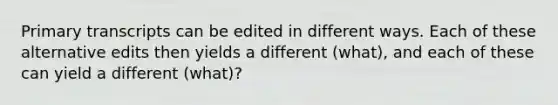 Primary transcripts can be edited in different ways. Each of these alternative edits then yields a different (what), and each of these can yield a different (what)?