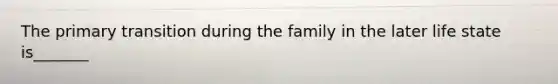 The primary transition during the family in the later life state is_______