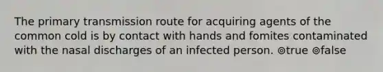 The primary transmission route for acquiring agents of the common cold is by contact with hands and fomites contaminated with the nasal discharges of an infected person. ⊚true ⊚false