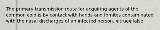 The primary transmission route for acquiring agents of the common cold is by contact with hands and fomites contaminated with the nasal discharges of an infected person. ⊚true⊚false