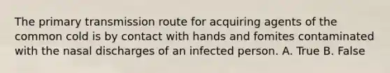 The primary transmission route for acquiring agents of the common cold is by contact with hands and fomites contaminated with the nasal discharges of an infected person. A. True B. False