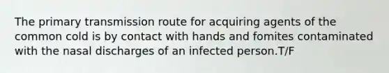 The primary transmission route for acquiring agents of the common cold is by contact with hands and fomites contaminated with the nasal discharges of an infected person.T/F