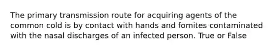 The primary transmission route for acquiring agents of the common cold is by contact with hands and fomites contaminated with the nasal discharges of an infected person. True or False