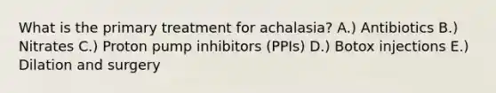 What is the primary treatment for achalasia? A.) Antibiotics B.) Nitrates C.) Proton pump inhibitors (PPIs) D.) Botox injections E.) Dilation and surgery