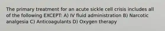 The primary treatment for an acute sickle cell crisis includes all of the following EXCEPT: A) IV fluid administration B) Narcotic analgesia C) Anticoagulants D) Oxygen therapy