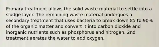 Primary treatment allows the <a href='https://www.questionai.com/knowledge/kJehU0oaUK-solid-waste' class='anchor-knowledge'>solid waste</a> material to settle into a sludge layer. The remaining waste material undergoes a secondary treatment that uses bacteria to break down 85 to 90% of the organic matter and convert it into carbon dioxide and inorganic nutrients such as phosphorus and nitrogen. 2nd treatment aerates the water to add oxygen.