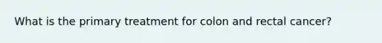 What is the primary treatment for colon and rectal cancer?
