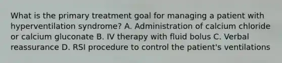 What is the primary treatment goal for managing a patient with hyperventilation​ syndrome? A. Administration of calcium chloride or calcium gluconate B. IV therapy with fluid bolus C. Verbal reassurance D. RSI procedure to control the​ patient's ventilations